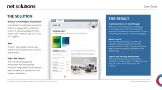 THE RESULT 
“ 
Case Study 
Implementation of multilingual 
With the implementation of multilingual 
functionality, the reach of the website is 
expected to increase to more number of users 
consuming the content in various languages. 
Better UI/UX 
The new website provides a better user 
interface and user experience than the 
previous version. There is a more structured 
way to view the products available on the 
website now. 
Search and sorting mechanism 
With the improved search and sorting 
mechanism implemented, it has become very 
easy for users now to search and sort 
products. 
www.netsolutionsindia.com 
THE SOLUTION 
Kentico's multilingual localization 
Using Kentico's multilingual localization 
feature, it was possible to implement 
content in various languages (French, 
German and Turkish as well as U.S. and 
U.K. English). 
Ajax 
An AJAX-based product section was 
built for the new website and it met all 
specifications. 
High-Res images 
The new website designed by 
NetSolutions includes very high 
resolution images which do not pixelate 
when the website is zoomed in on the 
browsers and devices. 
For further information, please contact us at presales@netsolutionsindia.com 
