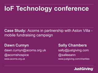 IoF Technology conference
Case Study: Acorns in partnership with Aston Villa -
mobile fundraising campaign
Dawn Curnyn Sally Chambers
dawn.curnyn@acorns.org.uk sally@justgiving.com
@acornshospice @salleeann
www.acorns.org.uk www.justgiving.com/charities
 