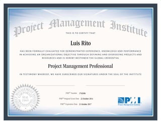 HAS BEEN FORMALLY EVALUATED FOR DEMONSTRATED EXPERIENCE, KNOWLEDGE AND PERFORMANCE
IN ACHIEVING AN ORGANIZATIONAL OBJECTIVE THROUGH DEFINING AND OVERSEEING PROJECTS AND
RESOURCES AND IS HEREBY BESTOWED THE GLOBAL CREDENTIAL
THIS IS TO CERTIFY THAT
IN TESTIMONY WHEREOF, WE HAVE SUBSCRIBED OUR SIGNATURES UNDER THE SEAL OF THE INSTITUTE
Project Management Professional
PMP® Number
PMP® Original Grant Date
PMP® Expiration Date 21 October 2017
22 October 2014
Luis Rito
1762696
Mark A. Langley • President and Chief Executive OfficerRicardo Triana • Chair, Board of Directors
 