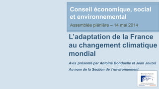 L’adaptation de la France
au changement climatique
mondial
Avis présenté par Antoine Bonduelle et Jean Jouzel
Au nom de la Section de l’environnement
Conseil économique, social
et environnemental
Assemblée plénière – 14 mai 2014
 