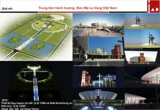 2010
Thiết kế Quy hoạch chi tiết tỷ lệ 1/500 và thiết kế phương án
Kiến trúc tỷ lệ 1/200” .
(Haad liên kết với Song Thịnh)
Trung tâm hành hương Đức Mẹ La Vang Việt NamGiải nhì
 
