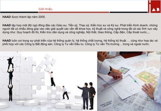 HAAD đƣợc thành lập năm 2005.
HAAD tập hợp một đội ngũ đông đảo các Giáo sƣ, Tiến sỹ, Thạc sỹ, Kiến trúc sƣ và Kỹ sƣ, Phát triển Kinh doanh, những
ngƣời đã có nhiều đóng góp vào việc giải quyết các vấn đề khoa học, kỹ thuật và công nghệ trong tất cả các lĩnh vực xây
dựng nhƣ: Quy hoạch đô thị, Kiến trúc dân dụng và công nghiệp, Nội thất, Giao thông, Cấp điện, Cấp thoát nƣớc,...
HAAD luôn coi trọng sự phát triển của hệ thống quản lý, hệ thống chất lƣợng, hệ thống kỹ thuật … cũng nhƣ hợp tác và
phối hợp với các Công ty Bất động sản, Công ty Tƣ vấn Đầu tƣ, Công ty Tƣ vấn Thị trƣờng… trong và ngoài nƣớc.
Giới thiệu
 
