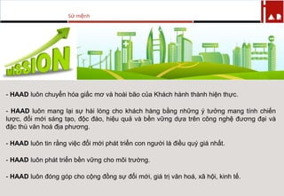 Sứ mệnh
- HAAD luôn chuyển hóa giấc mơ và hoài bão của Khách hành thành hiện thực.
- HAAD luôn mang lại sự hài lòng cho khách hàng bằng những ý tƣởng mang tính chiến
lƣợc, đổi mới sáng tạo, độc đáo, hiệu quả và bền vững dựa trên công nghệ đƣơng đại và
đặc thù văn hoá địa phƣơng.
- HAAD luôn tin rằng việc đổi mới phát triển con ngƣời là điều quý giá nhất.
- HAAD luôn phát triển bền vững cho môi trƣờng.
- HAAD luôn đóng góp cho cộng đồng sự đổi mới, giá trị văn hoá, xã hội, kinh tế.
 