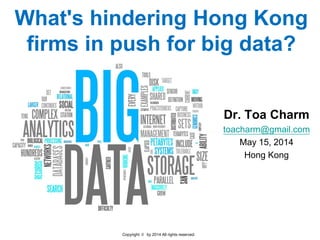 Copyright © by 2014 All rights reserved.
What's hindering Hong Kong
firms in push for big data?
Dr. Toa Charm
toacharm@gmail.com
May 15, 2014
Hong Kong
 