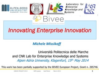 ©BIVEE PROJECT 2013 WP8 Update Geoff Ward March 2013 1
Innovating Enterprise Innovation
Michele Missikoff
1
Università Politecnica delle Marche
and CNR Lab for Enterprise Knowledge and Systems
Alpen Adria University, Klagenfurt, 15th May 2014
This work has been partially supported by the BIVEE European Project, Grant n. 285746
 