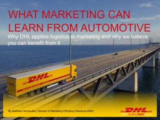 1 Hybrid Solutions | Singapore | May 2014
Name of the presenter
WHAT MARKETING CAN
LEARN FROM AUTOMOTIVE
Why DHL applies logistics to marketing and why we believe
you can benefit from it
By Matthieu Vermeulen | Director of Marketing Efficiency Solutions APAC
 