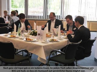 Nach ganz viel Input gab es ein leckeres Essen. An jedem Tisch saßen Ansprechpartner von
BCG und Audi, so dass ein Austausch auf persönlicher Ebene möglich war.
 