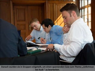 Danach wurden sie in Gruppen eingeteilt, um einen spannenden Case zum Thema „Liefertreue
bei Audi “ zu bearbeiten.
 