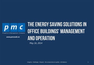 1
THE ENERGY SAVING SOLUTIONS IN
OFFICE BUILDINGS’ MANAGEMENT
AND OPERATION
May 16, 2014
1Integrity - Challenges - Respect – No compromise on quality - Life Balance
www.pmcweb.vn
 
