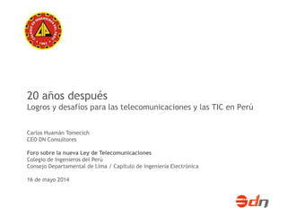 20 años después 
Logros y desafíos para las telecomunicaciones y las TIC en Perú 
Carlos Huamán Tomecich 
CEO DN Consultores 
Foro sobre la nueva Ley de Telecomunicaciones 
Colegio de Ingenieros del Perú 
Consejo Departamental de Lima / Capítulo de Ingeniería Electrónica 
16 de mayo 2014 
 