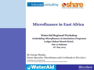 MicroSaveMarket-led solutions for financial services
MicroSaveMarket-led solutions for financial services
CONFIDENTIAL AND PROPRIETARY
Any use of this material without specific permission of MicroSave is strictly prohibited
Microfinance in East Africa
WaterAid Regional Workshop
Embedding Microfinance in Sanitation Programs
Ledger Bahari Beach Hotel,
Dar es Salaam
16th
May 2014
By George Muruka,
Senior Specialist: Microfinance and Livelihoods at MicroSave
 