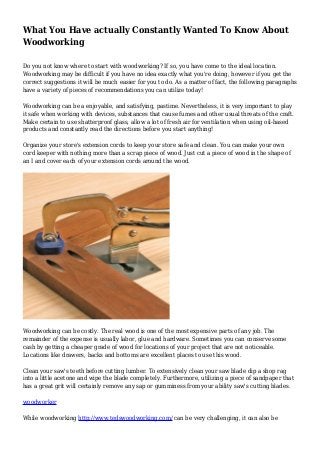 What You Have actually Constantly Wanted To Know About
Woodworking
Do you not know where to start with woodworking? If so, you have come to the ideal location.
Woodworking may be difficult if you have no idea exactly what you're doing, however if you get the
correct suggestions it will be much easier for you to do. As a matter of fact, the following paragraphs
have a variety of pieces of recommendations you can utilize today!
Woodworking can be a enjoyable, and satisfying, pastime. Nevertheless, it is very important to play
it safe when working with devices, substances that cause fumes and other usual threats of the craft.
Make certain to use shatterproof glass, allow a lot of fresh air for ventilation when using oil-based
products and constantly read the directions before you start anything!
Organize your store's extension cords to keep your store safe and clean. You can make your own
cord keeper with nothing more than a scrap piece of wood. Just cut a piece of wood in the shape of
an I and cover each of your extension cords around the wood.
Woodworking can be costly. The real wood is one of the most expensive parts of any job. The
remainder of the expense is usually labor, glue and hardware. Sometimes you can conserve some
cash by getting a cheaper grade of wood for locations of your project that are not noticeable.
Locations like drawers, backs and bottoms are excellent places to use this wood.
Clean your saw's teeth before cutting lumber. To extensively clean your saw blade dip a shop rag
into a little acetone and wipe the blade completely. Furthermore, utilizing a piece of sandpaper that
has a great grit will certainly remove any sap or gumminess from your ability saw's cutting blades.
woodworker
While woodworking http://www.tedswoodworking.com/ can be very challenging, it can also be
 