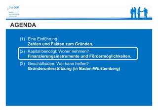 Bianca Kolb, bwcon, 18.05.2014
AGENDA
(1) Eine Einführung
Zahlen und Fakten zum Gründen.
(2) Kapital benötigt: Woher nehmen?
Finanzierungsinstrumente und Fördermöglichkeiten.
(3) Geschäftsidee: Wer kann helfen?
Gründerunterstützung (in Baden-Württemberg)
 
