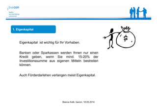 Bianca Kolb, bwcon, 18.05.2014
1. Eigenkapital
Eigenkapital ist wichtig für Ihr Vorhaben.
Banken oder Sparkassen werden Ihnen nur einen
Kredit geben, wenn Sie mind. 15-20% der
Investitionssumme aus eigenen Mitteln bestreiten
können.
Auch Förderdarlehen verlangen meist Eigenkapital.
 