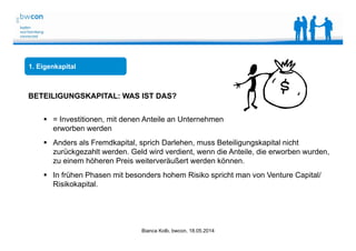 Bianca Kolb, bwcon, 18.05.2014
1. Eigenkapital
BETEILIGUNGSKAPITAL: WAS IST DAS?
 = Investitionen, mit denen Anteile an Unternehmen
erworben werden
 Anders als Fremdkapital, sprich Darlehen, muss Beteiligungskapital nicht
zurückgezahlt werden. Geld wird verdient, wenn die Anteile, die erworben wurden,
zu einem höheren Preis weiterveräußert werden können.
 In frühen Phasen mit besonders hohem Risiko spricht man von Venture Capital/
Risikokapital.
 