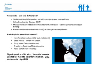 Bianca Kolb, bwcon, 18.05.2014
Risikokapital – was wird da finanziert?
 Skalierbare Geschäftsmodelle – keine Einzelprojekte oder „brotlose Kunst“
 Schnell wachsende Startups (EXIT!)
 Managementteam mit betriebswirtschaftlichen Kenntnissen → überzeugender Businessplan
benötigt
 Für sehr innovative Unternehmen; häufig technologieorientiert (Patente)
Risikokapital – was will der Investor?
 hohe Renditeerwartung (dafür auch risikobereit)
 Strebt nach 3-7 Jahren den Exit an.
 Bringt neben Geld Unterstützung
 Erwartet im Gegenzug Mitspracherechte
 Keine Sicherheiten notwendig
Eigenkapital erhöht sich, dadurch bessere
Bonität für Kredite (leichter erhältlich) UND
verbesserte Liquidität
 