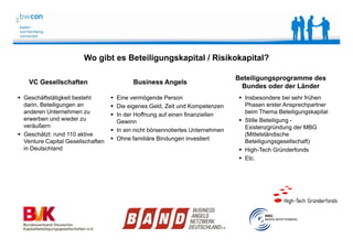 Bianca Kolb, bwcon, 18.05.2014
VC Gesellschaften Business Angels
 Eine vermögende Person
 Die eigenes Geld, Zeit und Kompetenzen
 In der Hoffnung auf einen finanziellen
Gewinn
 In ein nicht börsennotiertes Unternehmen
 Ohne familiäre Bindungen investiert
Beteiligungsprogramme des
Bundes oder der Länder
 Insbesondere bei sehr frühen
Phasen erster Ansprechpartner
beim Thema Beteiligungskapital
 Stille Beteiligung -
Existenzgründung der MBG
(Mittelständische
Beteiligungsgesellschaft)
 High-Tech Gründerfonds
 Etc.
 Geschäftstätigkeit besteht
darin, Beteiligungen an
anderen Unternehmen zu
erwerben und wieder zu
veräußern
 Geschätzt: rund 110 aktive
Venture Capital Gesellschaften
in Deutschland
Wo gibt es Beteiligungskapital / Risikokapital?
 