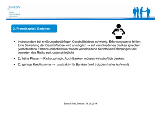 Bianca Kolb, bwcon, 18.05.2014
2. Fremdkapital/ Darlehen
 Insbesondere bei erklärungsbedürftigen Geschäftsideen schwierig; Erfahrungswerte fehlen.
Eine Bewertung der Geschäftsidee wird unmöglich → mit verschiedenen Banken sprechen
(verschiedene Firmenkundenbetreuer haben verschiedene Kenntnisse/Erfahrungen und
bewerten das Risiko evtl. unterschiedlich)
 Zu frühe Phase → Risiko zu hoch. Auch Banken müssen wirtschaftlich denken.
 Zu geringe Kreditsumme → unattraktiv für Banken (weil trotzdem hoher Aufwand)
 