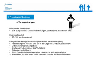 Bianca Kolb, bwcon, 18.05.2014
2. Fremdkapital/ Darlehen
→ Voraussetzungen:
Bankübliche Sicherheiten
• Z.B. Bürgschaften, Lebensversicherungen, Wertpapiere, Maschinen, etc.
Eigenkapitalanteil
• 15-20% werden erwartet
Erfolgreiches Rating (Einschätzung der Bonität = Kreditwürdigkeit)
• Feststellung des Risikos: Sind Sie in der Lage das Geld zurückzuzahlen?
• Unternehmerische Kompetenz
• Erfolgswahrscheinlichkeit des Vorhabens
• Bisherige Kontoführung
• Auch Eigenkapitalanteil (wer selbst investiert ist vertrauenswürdiger)
→ entscheidet, ob man einen Kredit bekommt und wie hoch die Zinsen sind
 