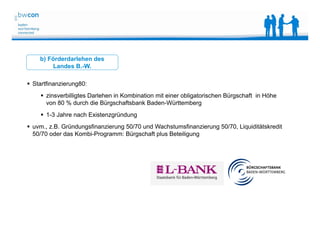 Bianca Kolb, bwcon, 18.05.2014
b) Förderdarlehen des
Landes B.-W.
 Startfinanzierung80:
 zinsverbilligtes Darlehen in Kombination mit einer obligatorischen Bürgschaft in Höhe
von 80 % durch die Bürgschaftsbank Baden-Württemberg
 1-3 Jahre nach Existenzgründung
 uvm., z.B. Gründungsfinanzierung 50/70 und Wachstumsfinanzierung 50/70, Liquiditätskredit
50/70 oder das Kombi-Programm: Bürgschaft plus Beteiligung
 