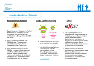 Bianca Kolb, bwcon, 18.05.2014
c) Andere Zuschüsse / Beispiele
Innovationsgutscheine Digital Content Funding
 Förderprogramm der MFG (seit
2011) / 500.000 Euro pro Jahr
 interaktive Medienapplikationen:
Computerspiele, virtuelle
Trainingswelten, mobile
Anwendungen, crossmediale
Filmprojekte, Softwareanwen-
dungen u. interaktive Hardware
 www.dcf.mfg.de
DCF.S
bis zu 20.000
Euro
Einreichung
laufend
möglich
bis zu
120.000
Euro
DCF.L
 Typ A: Wissensch. Tätigkeiten im Vorfeld
der Entwicklung eines Produkts, z.B.
Technologie- und Marktrecherchen,
Machbarkeits- u. Designstudien (2.500 €;
max. 80%)
 Typ B: Umsetzungsorientierte FuE-
Tätigkeiten, z.B. Protoptypenbau,
Konstruktionsleistungen, Service
Engineering (5.000 €; max. 50%)
 Typ C: Erstvermarktung von neuen,
kreativen Produkten /Dienst-leistungen,
u.a. Messeauftritte, Werbematerial,
Kataloge, Bedienungsanleitungen,
Honorare und Gebühren für den Schutz
von Marken und Geschmacksmustern.
(5.000 Euro max. 50% der Kosten)
 Das Gründungsklima und die
Verbreitung von Unternehmergeist an
Hochschulen und außeruniversitären
Forschungseinrichtungen in
Deutschland zu unterstützen, ist
Aufgabe des Förderprogramms „EXIST
– Existenzgründungen aus der
Wissenschaft“ des Bundesministeriums
für Wirtschaft und Technologie.
 EXIST unterstützt Studierende,
Absolventinnen und Absolventen sowie
Wissenschaftlerinnen und
Wissenschaftler bei der Vorbereitung
ihrer innovativen technologie-
orientierten und wissensbasierten
Gründungsvorhaben.
EXIST
 