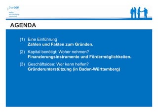 Bianca Kolb, bwcon, 18.05.2014
AGENDA
(1) Eine Einführung
Zahlen und Fakten zum Gründen.
(2) Kapital benötigt: Woher nehmen?
Finanzierungsinstrumente und Fördermöglichkeiten.
(3) Geschäftsidee: Wer kann helfen?
Gründerunterstützung (in Baden-Württemberg)
 