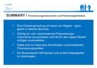 Bianca Kolb, bwcon, 18.05.2014
SUMMARY / Finanzierungsinstrumente und Fördermöglichkeiten.
.
.
 Eine Existenzgründung ist immer ein Wagnis – ganz
gleich in welcher Branche.
 Wichtig ist, sich verschiedenste Finanzierungs-
instrumente anzuschauen und die für den eigene Bedarf
richtigen auszuwählen.
 Dabei wird es meist eine Kombination verschiedenster
Finanzierungsquellen.
 Ein Businessplan hilft Banken und andere Kapitalgeber
zu überzeugen.
 