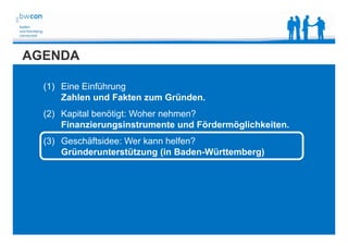 Bianca Kolb, bwcon, 18.05.2014
AGENDA
(1) Eine Einführung
Zahlen und Fakten zum Gründen.
(2) Kapital benötigt: Woher nehmen?
Finanzierungsinstrumente und Fördermöglichkeiten.
(3) Geschäftsidee: Wer kann helfen?
Gründerunterstützung (in Baden-Württemberg)
 
