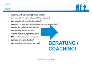 Bianca Kolb, bwcon, 18.05.2014
 Was muss ich als Existenzgründer wissen?
 Wie kann ich mit meinem Projekt Geld verdienen?
 Wie schreibe ich einen Businessplan?
 Was kann ich tun, wenn Rechnungen nicht bezahlt werden?
 Welche Rechtsform soll ich wählen?
 Wie kann ich mich finanzieren?
 Welche Versicherungen brauche ich?
 Mit wem kann ich mich vernetzen?
 Wo finde ich meine Kunden?
 Wie organisiere ich meinen Vertrieb?
BERATUNG /
COACHING!
 