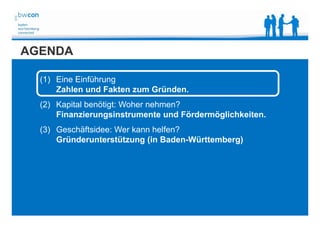 Bianca Kolb, bwcon, 18.05.2014
AGENDA
(1) Eine Einführung
Zahlen und Fakten zum Gründen.
(2) Kapital benötigt: Woher nehmen?
Finanzierungsinstrumente und Fördermöglichkeiten.
(3) Geschäftsidee: Wer kann helfen?
Gründerunterstützung (in Baden-Württemberg)
 