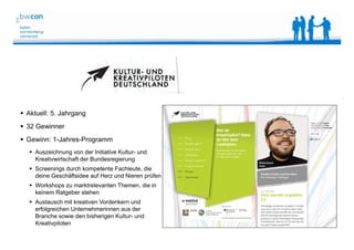 Bianca Kolb, bwcon, 18.05.2014
 Aktuell: 5. Jahrgang
 32 Gewinner
 Gewinn: 1-Jahres-Programm
 Auszeichnung von der Initiative Kultur- und
Kreativwirtschaft der Bundesregierung
 Screenings durch kompetente Fachleute, die
deine Geschäftsidee auf Herz und Nieren prüfen
 Workshops zu marktrelevanten Themen, die in
keinem Ratgeber stehen
 Austausch mit kreativen Vordenkern und
erfolgreichen Unternehmerinnen aus der
Branche sowie den bisherigen Kultur- und
Kreativpiloten
 