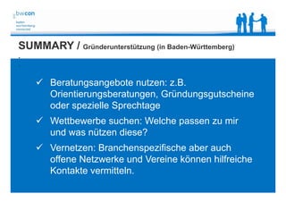 Bianca Kolb, bwcon, 18.05.2014
SUMMARY / Gründerunterstützung (in Baden-Württemberg)
.
.
 Beratungsangebote nutzen: z.B.
Orientierungsberatungen, Gründungsgutscheine
oder spezielle Sprechtage
 Wettbewerbe suchen: Welche passen zu mir
und was nützen diese?
 Vernetzen: Branchenspezifische aber auch
offene Netzwerke und Vereine können hilfreiche
Kontakte vermitteln.
 