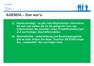 Bianca Kolb, bwcon, 18.05.2014
AGENDA – Das war‘s.
(1) Kapital benötigt – es gibt viele Möglichkeiten. Informieren
Sie sich und wählen die für Sie geeignete Form aus.
Unterscheiden Sie zwischen reinen Projektfinanzierungen
und nachhaltigen Geschäftsmodellen.
(2) Geschäftsidee – Unterstützung und Beratungsangebote
gibt es viele. Nutzen Sie diese. Tauschen Sie Erfahrungen
aus, „netzwerken“ Sie und fragen nach.
 