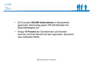Bianca Kolb, bwcon, 18.05.2014
• 2012 wurden 350.000 Unternehmen in Deutschland
gegründet. Gleichzeitig gaben 376.400 Betriebe ihre
Geschäftstätigkeit auf.
• Knapp 15 Prozent der Gründerinnen und Gründer
kommen mit einer Neuheit auf den regionalen, deutschen
oder weltweiten Markt.
 
