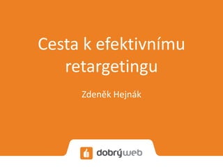 Cesta k efektivnímu 
retargetingu 
Zdeněk Hejnák 
 