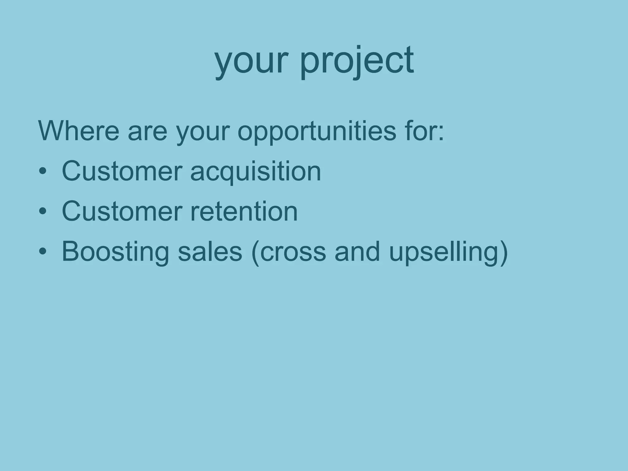 your project
Where are your opportunities for:
• Customer acquisition
• Customer retention
• Boosting sales (cross and upselling)
 
