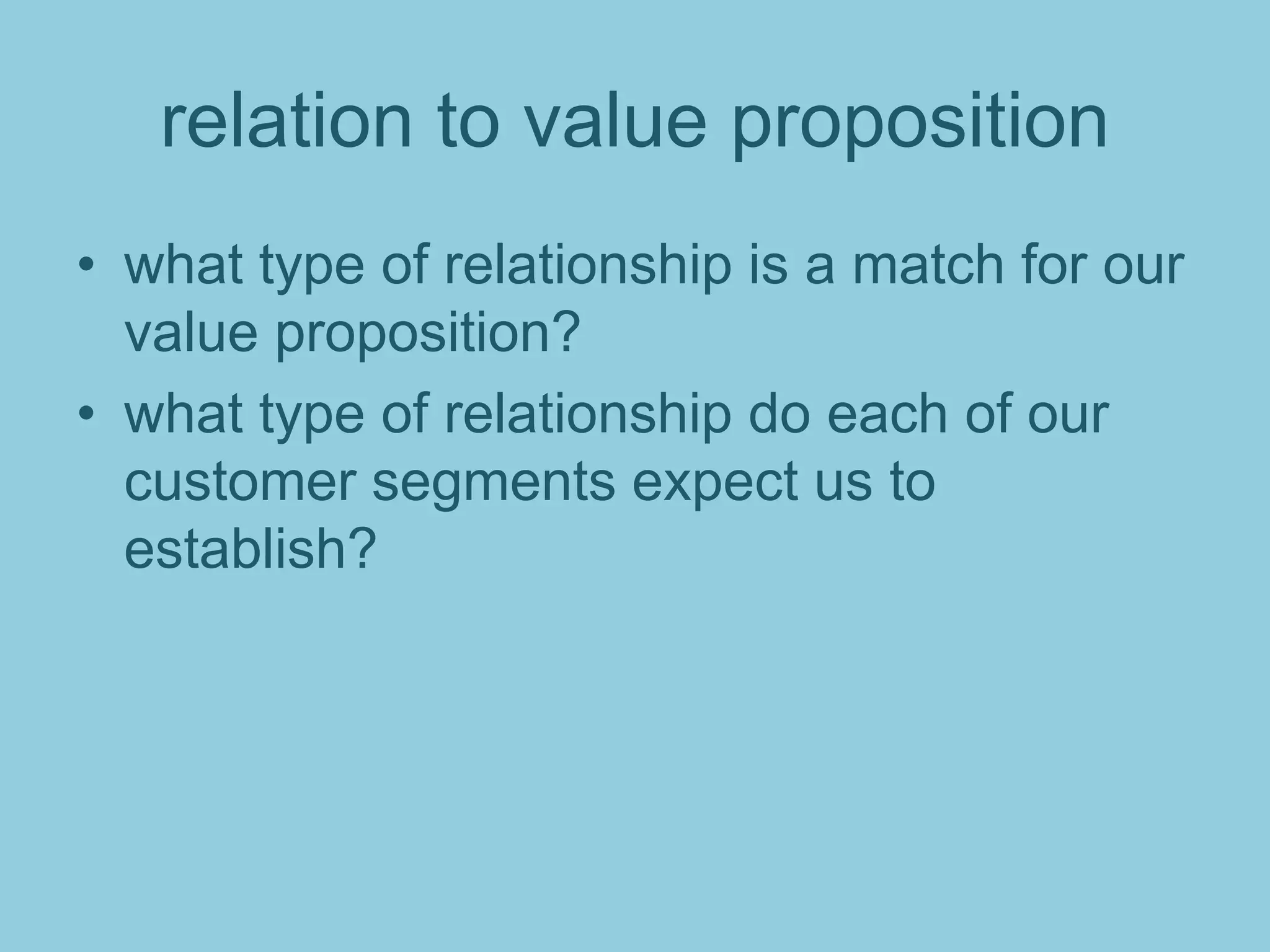 relation to value proposition
• what type of relationship is a match for our
value proposition?
• what type of relationship do each of our
customer segments expect us to
establish?
 