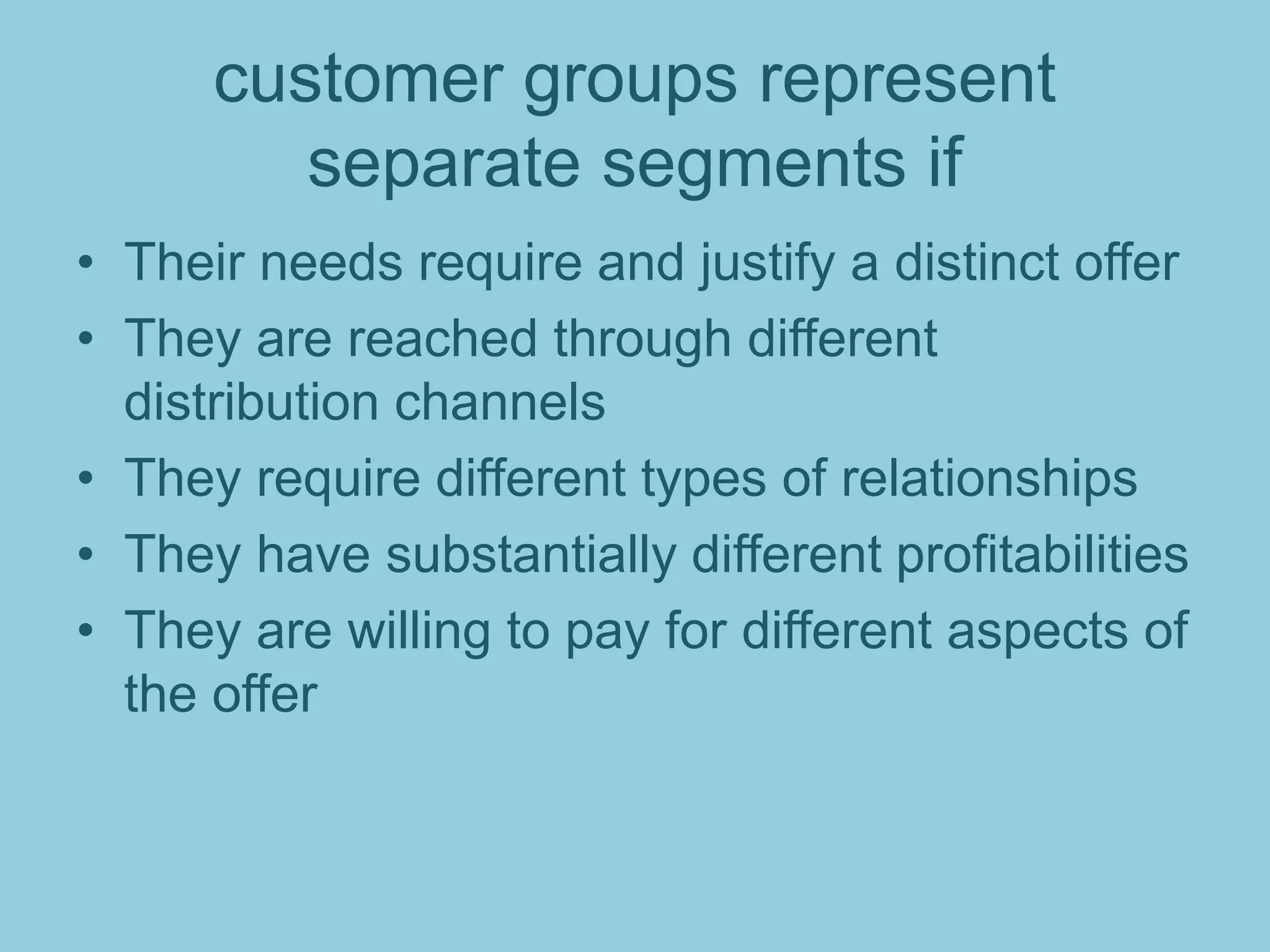 customer groups represent
separate segments if
• Their needs require and justify a distinct offer
• They are reached through different
distribution channels
• They require different types of relationships
• They have substantially different profitabilities
• They are willing to pay for different aspects of
the offer