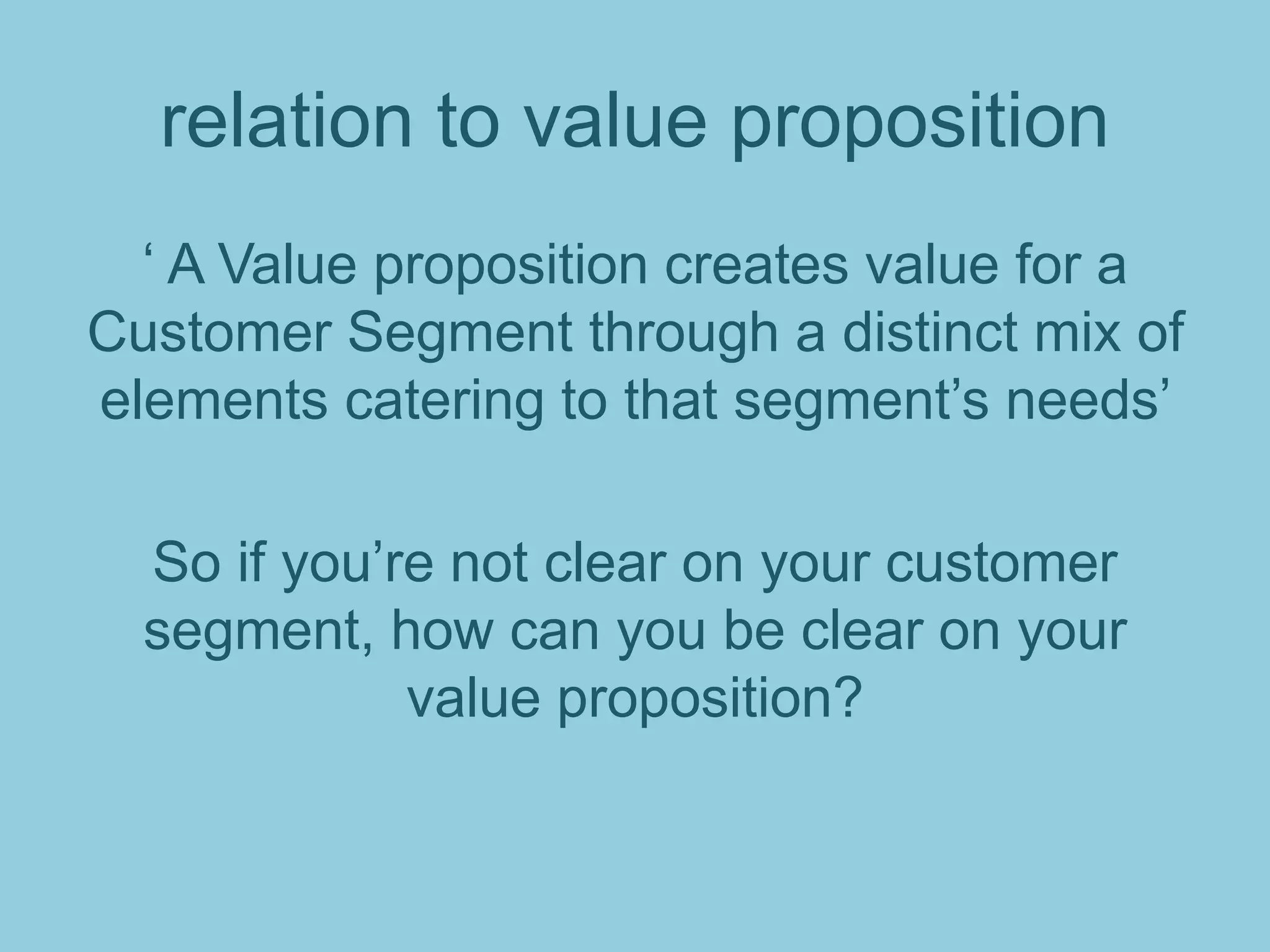 relation to value proposition
‘ A Value proposition creates value for a
Customer Segment through a distinct mix of
elements catering to that segment’s needs’
So if you’re not clear on your customer
segment, how can you be clear on your
value proposition?