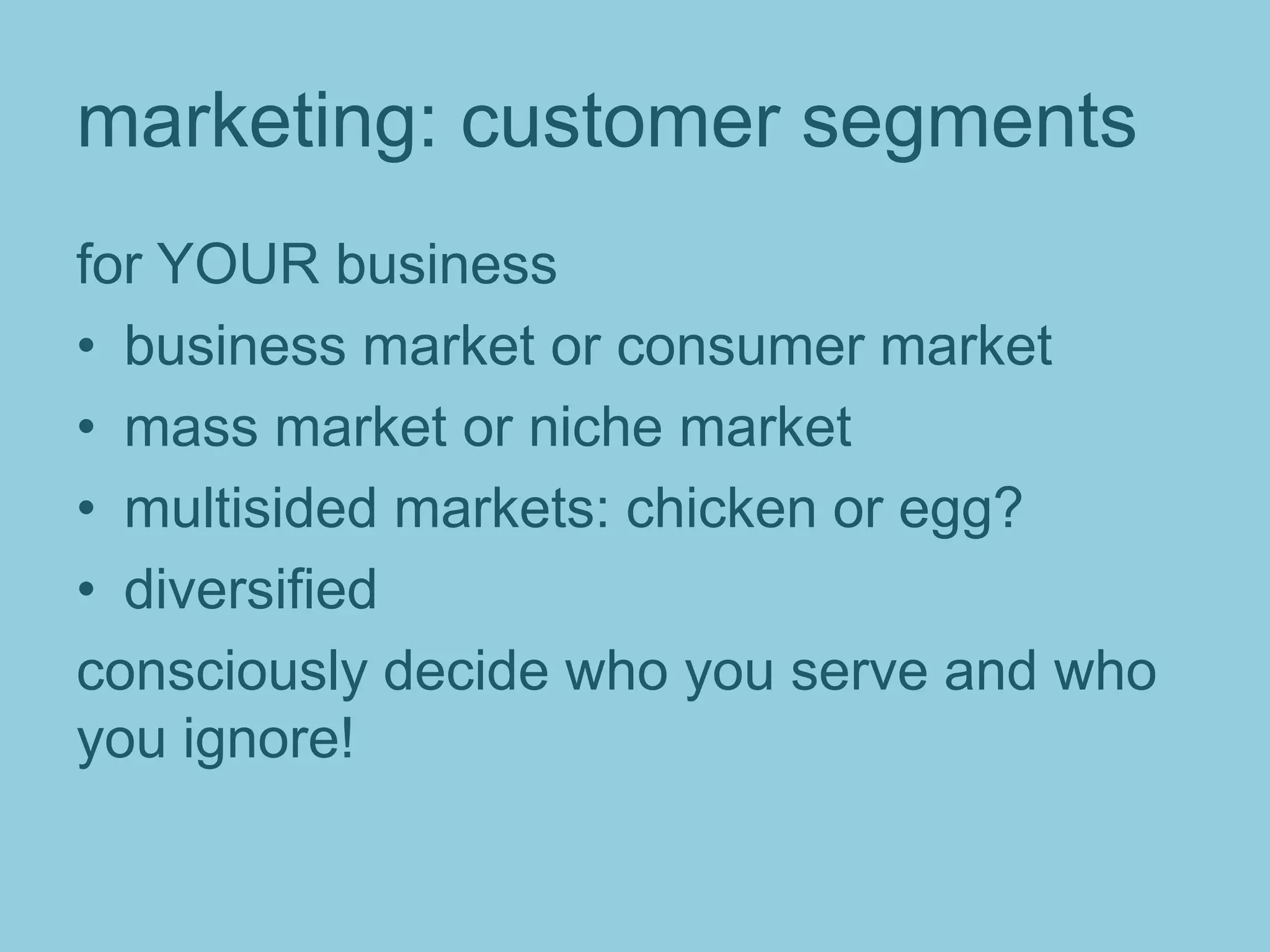 marketing: customer segments
for YOUR business
• business market or consumer market
• mass market or niche market
• multisided markets: chicken or egg?
• diversified
consciously decide who you serve and who
you ignore!