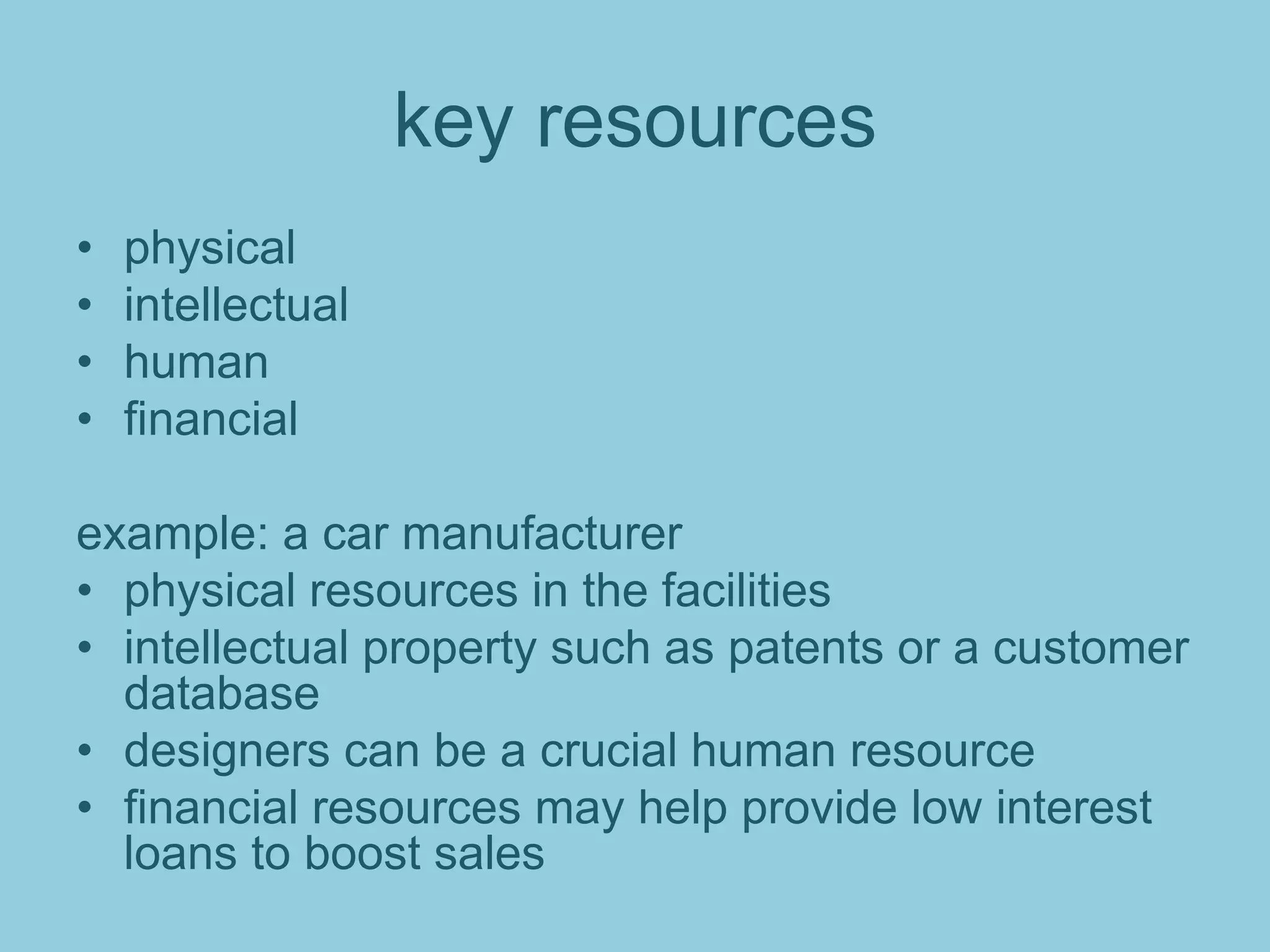 key resources
• physical
• intellectual
• human
• financial
example: a car manufacturer
• physical resources in the facilities
• intellectual property such as patents or a customer
database
• designers can be a crucial human resource
• financial resources may help provide low interest
loans to boost sales