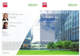 Tereza Jelínková
Project manager, BREEAM In-Use Auditor
tereza.jelinkova@dtz.com
+420 606 614 334
Iva Petrová
Senior Property/Project Manager | DTZ
iva.petrova@dtz.com
+420 736 504 189
DTZ
Florentinum
Na Florenci 2116/15
Prague 1, 110 00
Phone: +420 226 209 100
E-mail: info@dtz.cz
DTZ is a global leader in commercial real estate services providing occupiers,
tenants and investors around the world with a full spectrum of property
solutions.Ourcorecapabilitiesincludeagencyleasing,tenantrepresentation,
corporate and global occupier services, property management, facilities
management, facilities services, capital markets, investment and asset
management, valuation, building consultancy, research, consulting, and
project and development services. DTZ manages 3.3 billion square
feet and $63 billion in transaction volume globally on behalf of
institutional, corporate, government and private clients. Our more
than 28,000 employees operate across more than 260 offices in
more than 50 countries and proudly represent DTZ’s culture of
excellence, client advocacy, integrity and collaboration.
Visit us at www.dtz.com/cz
Follow us on Twitter @DTZ
BREEAM In-Use
Green certification
www.dtz.com
 