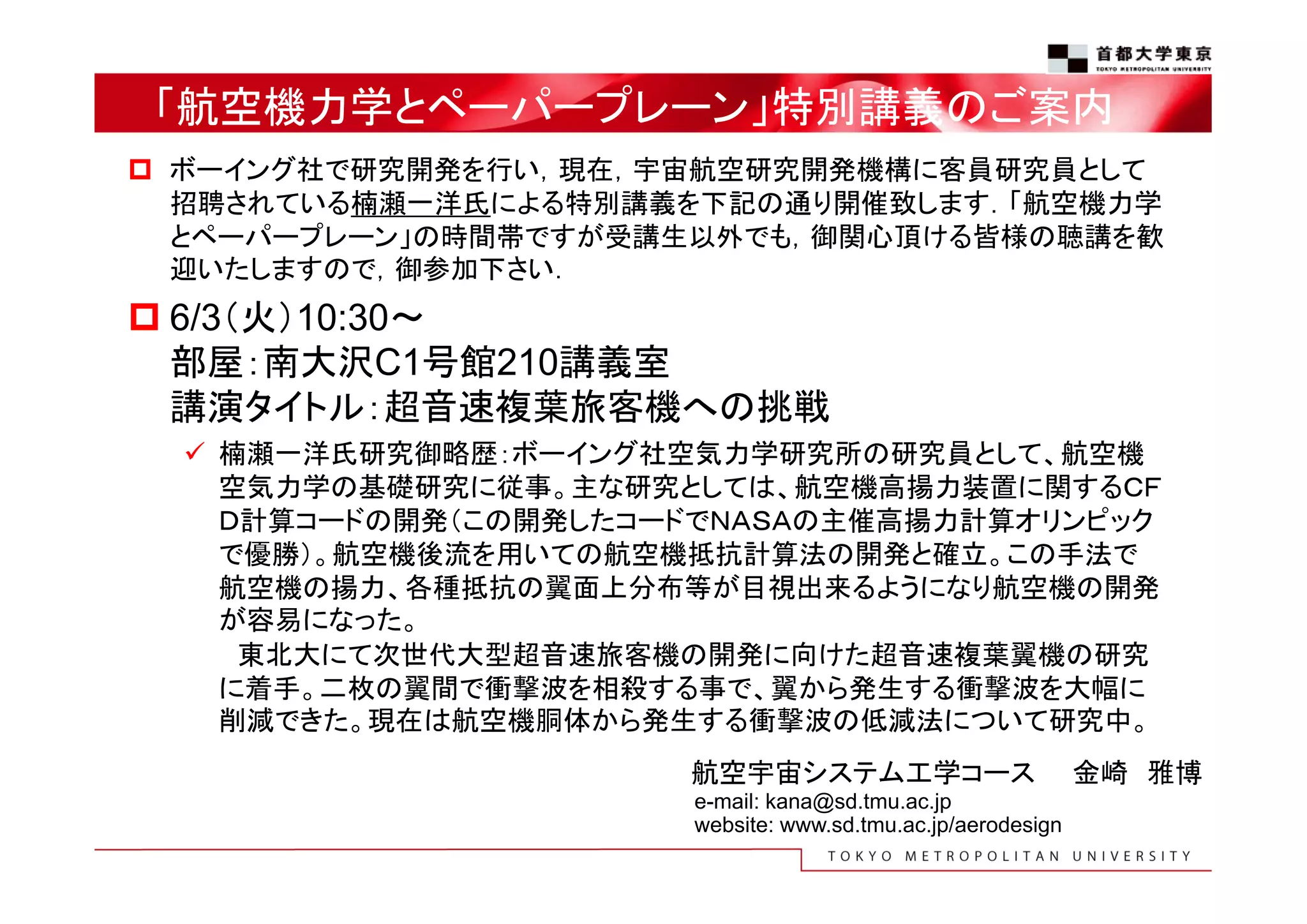 「航空機力学とペーパープレーン」特別講義のご案内
 ボーイング社で研究開発を行い，現在，宇宙航空研究開発機構に客員研究員として
招聘されている楠瀬一洋氏による特別講義を下記の通り開催致します．「航空機力学
とペーパープレーン」の時間帯ですが受講生以外でも，御関心頂ける皆様の聴講を歓
迎いたしますので，御参加下さい．
 6/3（火）10:30～
部屋：南大沢C1号館210講義室
講演タイトル：超音速複葉旅客機への挑戦
 楠瀬一洋氏研究御略歴：ボーイング社空気力学研究所の研究員として、航空機
空気力学の基礎研究に従事。主な研究としては、航空機高揚力装置に関するＣＦ
Ｄ計算コードの開発（この開発したコードでＮＡＳＡの主催高揚力計算オリンピック
で優勝）。航空機後流を用いての航空機抵抗計算法の開発と確立。この手法で
航空機の揚力、各種抵抗の翼面上分布等が目視出来るようになり航空機の開発
が容易になった。
東北大にて次世代大型超音速旅客機の開発に向けた超音速複葉翼機の研究
に着手。二枚の翼間で衝撃波を相殺する事で、翼から発生する衝撃波を大幅に
削減できた。現在は航空機胴体から発生する衝撃波の低減法について研究中。
航空宇宙システム工学コース 金崎 雅博
e-mail: kana@sd.tmu.ac.jp
website: www.sd.tmu.ac.jp/aerodesign
 