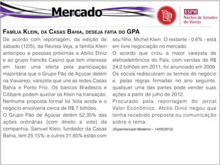 Mercado
Família Klein, da Casas Bahia, deseja fatia do GPA
De acordo com reportagem, da edição de            seu filho, Michel Klein. O restante - 0,6% - está
sábado (12/5), da Revista Veja, a família Klein   em livre negociação no mercado.
antecipou a pessoas próximas a Abilio Diniz       O acordo que criou a maior varejista de
e ao grupo francês Casino que tem interesse       eletroeletrônicos do País, com vendas de R$
em fazer uma oferta pela participação             24,2 bilhões em 2011, foi anunciado em 2009.
majoritária que o Grupo Pão de Açúcar detém       Os sócios rediscutiram os termos do negócio
na Viavarejo, varejista que une as redes Casas    e, pelas regras firmadas no ano seguinte,
Bahia e Ponto Frio. Os bancos Bradesco e          qualquer uma das partes pode vender suas
Citibank podem auxiliar os Klein na transação.    ações a partir de julho de 2012.
Nenhuma proposta formal foi feita ainda e o       Procurado pela reportagem do jornal
negócio envolveria cerca de R$ 7 bilhões.         Valor Econômico, Abilio Diniz negou que
O Grupo Pão de Açúcar detém 52,35% das            tenha recebido proposta ou comunicação
ações ordinárias (com direito a voto) da          sobre o tema.
companhia. Samuel Klein, fundador da Casas        (Supermercado Moderno – 14/05/2012)

Bahia, tem 25,15%; e outros 21,85% estão com
 