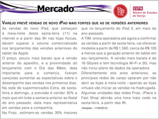 Mercado
Varejo prevê vendas de novo iPad mais fortes que as de versões anteriores
As vendas do novo iPad, que começam             que no lançamento do iPad 2, em maio do
à meia-noite desta sexta-feira (11) na          ano passado.
internet e a partir das 9h nas lojas físicas,   A TIM, única operadora até agora a confirmar
devem superar o volume comercializado           as vendas a partir de sexta-feira, vai oferecer
nos lançamentos das versões anteriores do       modelos a partir de R$ 1.560, cerca de R$ 100
tablet da Apple.                                a menos que a geração anterior do tablet em
O preço, pouco mais barato que a versão         seu lançamento. A versão mais barata é de
anterior do aparelho, e a proximidade do        16 Gbytes e tem tecnologia Wi-Fi e 3G, mas
lançamento com o Dia das Mães, data             não inclui plano de dados da operadora.
importante para o comércio, fizeram             Diferentemente dos anos anteriores, as
varejistas aumentar as expectativas sobre o     principais redes de varejo optaram por não
desempenho das vendas nos primeiros dias.       abrir as lojas à meia-noite --apenas as lojas
Na rede de supermercados Extra, de sexta-       virtuais vão iniciar as vendas na madrugada.
feira a domingo, a previsão é vender 30% a      Algumas unidades das redes Fnac, iPlace e
mais que em toda a semana anterior ao Natal     Fast Shop abrirão uma hora mais cedo na
do ano passado, data mais representativa        sexta-feira, a partir das 9h.
em vendas para a companhia.                     (Varejista – 11/05/2012)

Na Fnac, estimam-se vendas 30% maiores
 