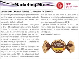 Marketing Mix
Arcor lança Butter Toffees Cappuccino 3 Corações
Co-branding faz parte das ações que comemoram     25% em valor por ano. Para o Cappuccino 3
os 20 anos da marca de cappuccino e pretende      Corações, o produto lançado em conjunto com
contribuir para o aumento das vendas dos          a Arcor é uma das ações que comemoram os 20
caramelos de leite no Brasil.                     anos da marca, celebrados em 2012.
A Arcor fechou uma parceria de co-branding com    O projeto, inédito na história da Arcor, foi
o Grupo 3 Corações para o lançamento da Butter    intermediado pela Cross Networking, agência
Toffees Cappuccino 3 Corações. A iniciativa       da Holding Clube especializada em parcerias
faz parte dos investimentos de Marketing da       estratégicas.
empresa na marca Butter Toffees, que em 2012      (Mundo do Marketing – 09/05/2012)

aumentaram oito vezes. A expectativa é aumentar
o volume de vendas em 17%, chegando a mais
de dois bilhões, o equivalente a 11 unidades de
caramelo por pessoa no Brasil.
Hoje, Butter Toffees é líder na categoria de
caramelos de leite, com 89% de market share,
segundo informações da própria empresa. A
marca representa 10% do faturamento total
da Arcor do Brasil e o produto vem crescendo
 