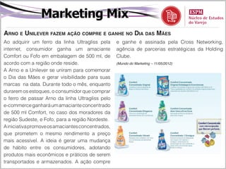 Marketing Mix
Arno e Unilever fazem ação compre e ganhe no Dia das Mães
Ao adquirir um ferro da linha Ultragliss pela      e ganhe é assinada pela Cross Networking,
internet, consumidor ganha um amaciante            agência de parcerias estratégicas da Holding
Comfort ou Fofo em embalagem de 500 ml, de         Clube.
acordo com a região onde reside.                   (Mundo do Marketing – 11/05/2012)

A Arno e a Unilever se uniram para comemorar
o Dia das Mães e gerar visibilidade para suas
marcas na data. Durante todo o mês, enquanto
durarem os estoques, o consumidor que comprar
o ferro de passar Arno da linha Ultragliss pelo
e-commerce ganhará um amaciante concentrado
de 500 ml Comfort, no caso dos moradores da
região Sudeste, e Fofo, para a região Nordeste.
A iniciativa promove os amaciantes concentrados,
que prometem o mesmo rendimento a preço
mais acessível. A ideia é gerar uma mudança
de hábito entre os consumidores, adotando
produtos mais econômicos e práticos de serem
transportados e armazenados. A ação compre
 