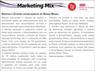 Marketing Mix
Doritos e Citroën ativam marcas no Sónar Brasil
Marcas patrocinam o festival de música e         infláveis na entrada e uma área vip para
promovem ações de relacionamento para se         convidados. Todas as ações foram criadas
aproximarem dos consumidores durante o           pela agência Bullet, do Grupo Talkability.
evento, realizado hoje e amanhã em São Paulo.    A Citroën, que patrocina o Sónar ao lado
A Doritos aproveita o patrocínio master ao       da Samsung, também aproveita o evento
Sónar para estreitar o relacionamento com os     para se aproximar do público. A montadora
consumidores durante o festival de música,       assina o SonarCinema, espaço onde serão
realizado entre hoje, dia 11, e amanhã, em São   apresentados filmes, documentários e peças
Paulo. Com uma equipe de 32 promotores,          audiovisuais. Ainda como parte do investimento
a marca distribuirá 50 mil amostras do novo      no Sónar, a Citroën realizou no último dia 9 um
sabor de Doritos, o Cool Ranch, além do sabor    workshop com palestra do artista Hol sobre
Queijo Nacho.                                    o tema Música Visual, no Citroën Experience
O público também poderá visitar um espaço        Center Oscar Freire.
de 70 metros quadrados onde todas as             (Mundo do Marketing – 11/05/2012)

fotos postadas no Instagram com a hashtag
#doritossonar ficarão expostas em um varal
e poderão ser levadas para casa como
lembrança. A marca terá ainda três grandes
 