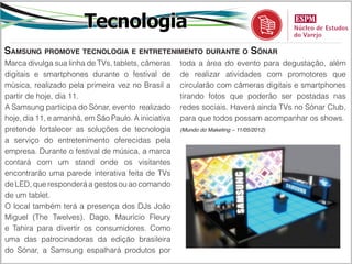 Tecnologia
Samsung promove tecnologia e entretenimento durante o Sónar
Marca divulga sua linha de TVs, tablets, câmeras     toda a área do evento para degustação, além
digitais e smartphones durante o festival de         de realizar atividades com promotores que
música, realizado pela primeira vez no Brasil a      circularão com câmeras digitais e smartphones
partir de hoje, dia 11.                              tirando fotos que poderão ser postadas nas
A Samsung participa do Sónar, evento realizado       redes sociais. Haverá ainda TVs no Sónar Club,
hoje, dia 11, e amanhã, em São Paulo. A iniciativa   para que todos possam acompanhar os shows.
pretende fortalecer as soluções de tecnologia        (Mundo do Maketing – 11/05/2012)

a serviço do entretenimento oferecidas pela
empresa. Durante o festival de música, a marca
contará com um stand onde os visitantes
encontrarão uma parede interativa feita de TVs
de LED, que responderá a gestos ou ao comando
de um tablet.
O local também terá a presença dos DJs João
Miguel (The Twelves), Dago, Maurício Fleury
e Tahira para divertir os consumidores. Como
uma das patrocinadoras da edição brasileira
do Sónar, a Samsung espalhará produtos por
 