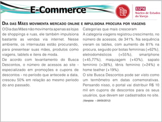 E-Commerce
Dia das Mães movimenta mercado online e impulsiona procura por viagens
O Dia das Mães não movimenta apenas as lojas   Categorias que mais cresceram
de shoppings e ruas, ele também impulsiona     A categoria viagens registrou crescimento, no
bastante as vendas via internet. Nesse         número de acessos, de 341%. Na sequência
ambiente, os internautas estão procurando,     vieram os tables, com aumento de 81% na
para presentear suas mães, produtos como       procura, seguido por botas femininas (+62%),
viagens, tablets e itens de moda.              eletrodomésticos     (+55%),      smartphone
De acordo com levantamento do Busca            (+45,77%), maquiagem (+43%), sapato
Descontos, o número de acessos ao site -       feminino (+38%), tênis feminino (+24%) e
especializado em promoções e cupons de         home teather (+19%).
descontos - no período que antecede a data,    O site Busca Descontos pode ser visto como
cresceu 50% em relação ao mesmo período        um termômetro em datas comemorativas.
do ano passado.                                Pensando nisso, o portal vai distribuir R$ 10
                                               mil em cupons de descontos para os seus
                                               usuários, que devem ser cadastrados no site.
                                               (Varejista – 09/05/2012)
 